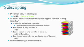 Subscripting
⚫ Declare an array of 10 integers:
int Ar[10]; // array of 10 ints
⚫ To access an individual element we must apply a subscript to array
named Ar.
⚫ A subscript is a bracketed expression.
⚫ The expression in the brackets is known as the index.
⚫ First element of array has index 0.
Ar[0]
⚫ Second element of array has index 1, and so on.
Ar[1], Ar[2], Ar[3],…
⚫ Last element has an index one less than the size of the array.
Ar[9]
⚫ Incorrect indexing is a common error.
 