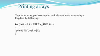 Printing arrays
To print an array, you have to print each element in the array using a
loop like the following:
for (int i = 0; i < ARRAY_SIZE; i++)
{
printf(“%d”,myList[i]);
}
 