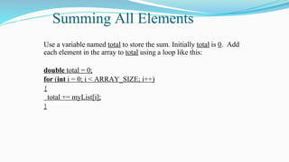 Summing All Elements
Use a variable named total to store the sum. Initially total is 0. Add
each element in the array to total using a loop like this:
double total = 0;
for (int i = 0; i < ARRAY_SIZE; i++)
{
total += myList[i];
}
 