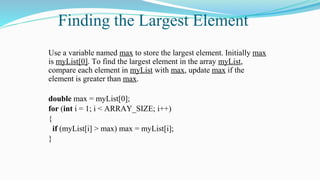 Finding the Largest Element
Use a variable named max to store the largest element. Initially max
is myList[0]. To find the largest element in the array myList,
compare each element in myList with max, update max if the
element is greater than max.
double max = myList[0];
for (int i = 1; i < ARRAY_SIZE; i++)
{
if (myList[i] > max) max = myList[i];
}
 