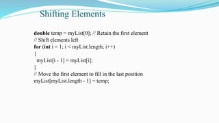 Shifting Elements
double temp = myList[0]; // Retain the first element
// Shift elements left
for (int i = 1; i < myList.length; i++)
{
myList[i - 1] = myList[i];
}
// Move the first element to fill in the last position
myList[myList.length - 1] = temp;
 