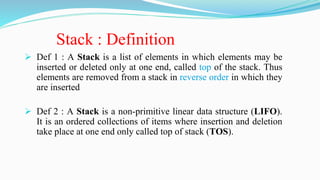 Stack : Definition
 Def 1 : A Stack is a list of elements in which elements may be
inserted or deleted only at one end, called top of the stack. Thus
elements are removed from a stack in reverse order in which they
are inserted
 Def 2 : A Stack is a non-primitive linear data structure (LIFO).
It is an ordered collections of items where insertion and deletion
take place at one end only called top of stack (TOS).
 