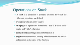 Operations on Stack
 A stack is a collection of elements or items, for which the
following operations are defined:
 create(S) creates an empty stack S;
 isEmpty(S) is a predicate that returns ``true'' if S exists and is
empty, and ``false'' otherwise;
 push(S,item) adds the given item to the stack S
 pop(S) removes the most recently added item from the stack S
and returns it as the value of the function.
 