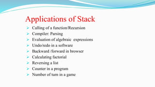 Applications of Stack
 Calling of a function/Recursion
 Compiler: Parsing
 Evaluation of algebraic expressions
 Undo/redo in a software
 Backward /forward in browser
 Calculating factorial
 Reversing a list
 Counter in a program
 Number of turn in a game
 