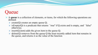 Queue
 A queue is a collection of elements, or items, for which the following operations are
defined:
 create(Q) creates an empty queue Q;
 isEmpty(Q) is a predicate that returns ``true'' if Q exists and is empty, and ``false''
otherwise;
 insert(Q,item) adds the given item to the queue Q;
 delete(Q) removes from the queue Q the least recently added item that remains in
the queue, and returns it as the value of the function
 