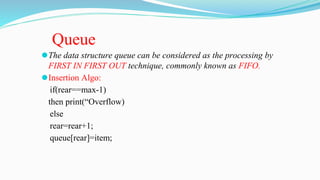 ⚫The data structure queue can be considered as the processing by
FIRST IN FIRST OUT technique, commonly known as FIFO.
⚫Insertion Algo:
if(rear==max-1)
then print(“Overflow)
else
rear=rear+1;
queue[rear]=item;
Queue
 