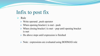 Infix to post fix
 Rule
 Write operand , push operator
 When opening bracket ( is met - push
 When closing bracket ) is met – pop until opening bracket
is met
 Do above steps until expression is finished
 Note : expressions are evaluated using BODMAS rule
 