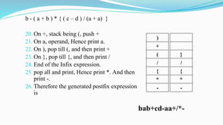 b - ( a + b ) * { ( c – d ) / (a + a) }
20. On +, stack being (, push +
21. On a, operand, Hence print a.
22. On ), pop till (, and then print +
23. On }, pop till {, and then print /
24. End of the Infix expression.
25. pop all and print, Hence print *. And then
print -.
26. Therefore the generated postfix expression
is
)
+
(
/
{
*
-
bab+cd-aa+/*-
}
/
{
*
-
 