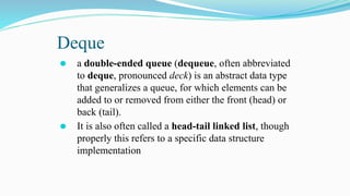 Deque
⚫ a double-ended queue (dequeue, often abbreviated
to deque, pronounced deck) is an abstract data type
that generalizes a queue, for which elements can be
added to or removed from either the front (head) or
back (tail).
⚫ It is also often called a head-tail linked list, though
properly this refers to a specific data structure
implementation
 