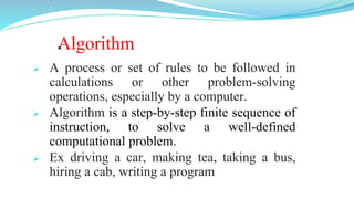 Algorithm
 A process or set of rules to be followed in
calculations or other problem-solving
operations, especially by a computer.
 Algorithm is a step-by-step finite sequence of
instruction, to solve a well-defined
computational problem.
 Ex driving a car, making tea, taking a bus,
hiring a cab, writing a program
 
