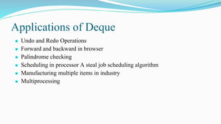 Applications of Deque
⚫ Undo and Redo Operations
⚫ Forward and backward in browser
⚫ Palindrome checking
⚫ Scheduling in processor A steal job scheduling algorithm
⚫ Manufacturing multiple items in industry
⚫ Multiprocessing
 