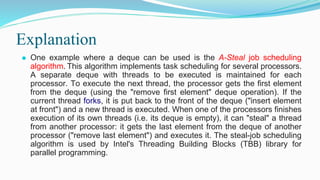 Explanation
⚫ One example where a deque can be used is the A-Steal job scheduling
algorithm. This algorithm implements task scheduling for several processors.
A separate deque with threads to be executed is maintained for each
processor. To execute the next thread, the processor gets the first element
from the deque (using the "remove first element" deque operation). If the
current thread forks, it is put back to the front of the deque ("insert element
at front") and a new thread is executed. When one of the processors finishes
execution of its own threads (i.e. its deque is empty), it can "steal" a thread
from another processor: it gets the last element from the deque of another
processor ("remove last element") and executes it. The steal-job scheduling
algorithm is used by Intel's Threading Building Blocks (TBB) library for
parallel programming.
 