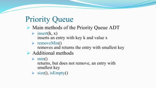 Priority Queue
 Main methods of the Priority Queue ADT
 insert(k, x)
inserts an entry with key k and value x
 removeMin()
removes and returns the entry with smallest key
 Additional methods
 min()
returns, but does not remove, an entry with
smallest key
 size(), isEmpty()
 