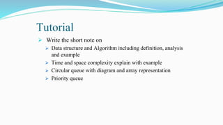 Tutorial
 Write the short note on
 Data structure and Algorithm including definition, analysis
and example
 Time and space complexity explain with example
 Circular queue with diagram and array representation
 Priority queue
 