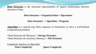 Data Structure is the structural representation of logical relationships between
elements of data.
Data Structure = Organized Data + Operations
Data Structure + Algorithm = Program
Algorithm is a step-by-step finite sequence of instruction, to solve a well-defined
computational problem.
• Data Structure (In Memory) = Storage Structure
• Data Structure (In Auxiliary Memory) = File Structure
Complexity Analysis of Algorithm
Time Complexity Space Complexity
 