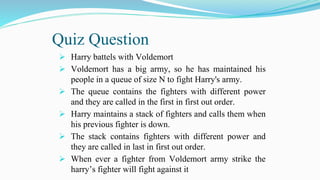 Quiz Question
 Harry battels with Voldemort
 Voldemort has a big army, so he has maintained his
people in a queue of size N to fight Harry's army.
 The queue contains the fighters with different power
and they are called in the first in first out order.
 Harry maintains a stack of fighters and calls them when
his previous fighter is down.
 The stack contains fighters with different power and
they are called in last in first out order.
 When ever a fighter from Voldemort army strike the
harry’s fighter will fight against it
 