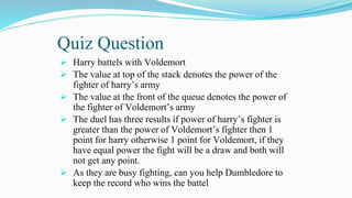 Quiz Question
 Harry battels with Voldemort
 The value at top of the stack denotes the power of the
fighter of harry’s army
 The value at the front of the queue denotes the power of
the fighter of Voldemort’s army
 The duel has three results if power of harry’s fighter is
greater than the power of Voldemort’s fighter then 1
point for harry otherwise 1 point for Voldemort, if they
have equal power the fight will be a draw and both will
not get any point.
 As they are busy fighting, can you help Dumbledore to
keep the record who wins the battel
 