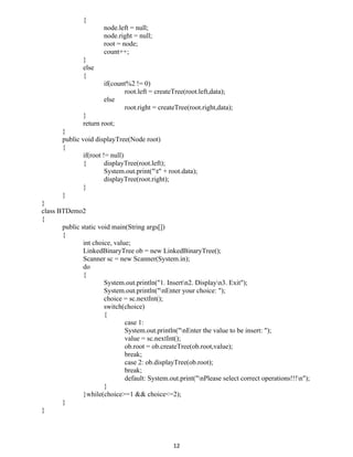 {
node.left = null;
node.right = null;
root = node;
count++;
}
else
{
if(count%2 != 0)
root.left = createTree(root.left,data);
else
root.right = createTree(root.right,data);
}
return root;
}
public void displayTree(Node root)
{
if(root != null)
{ displayTree(root.left);
System.out.print("t" + root.data);
displayTree(root.right);
}
}
}
class BTDemo2
{
public static void main(String args[])
{
int choice, value;
LinkedBinaryTree ob = new LinkedBinaryTree();
Scanner sc = new Scanner(System.in);
do
{
System.out.println("1. Insertn2. Displayn3. Exit");
System.out.println("nEnter your choice: ");
choice = sc.nextInt();
switch(choice)
{
case 1:
System.out.println("nEnter the value to be insert: ");
value = sc.nextInt();
ob.root = ob.createTree(ob.root,value);
break;
case 2: ob.displayTree(ob.root);
break;
default: System.out.print("nPlease select correct operations!!!n");
}
}while(choice>=1 && choice<=2);
}
}
12
 