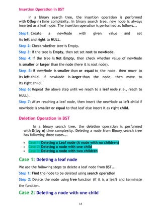 Insertion Operation in BST
In a binary search tree, the insertion operation is performed
with O(log n) time complexity. In binary search tree, new node is always
inserted as a leaf node. The insertion operation is performed as follows...
Step1: Create a newNode with given value and set
its left and right to NULL.
Step 2: Check whether tree is Empty.
Step 3: If the tree is Empty, then set set root to newNode.
Step 4: If the tree is Not Empty, then check whether value of newNode
is smaller or larger than the node (here it is root node).
Step 5: If newNode is smaller than or equal to the node, then move to
its left child. If newNode is larger than the node, then move to
its right child.
Step 6: Repeat the above step until we reach to a leaf node (i.e., reach to
NULL).
Step 7: After reaching a leaf node, then insert the newNode as left child if
newNode is smaller or equal to that leaf else insert it as right child.
Deletion Operation in BST
In a binary search tree, the deletion operation is performed
with O(log n) time complexity. Deleting a node from Binary search tree
has following three cases...
 Case 1: Deleting a Leaf node (A node with no children)
 Case 2: Deleting a node with one child
 Case 3: Deleting a node with two children
Case 1: Deleting a leaf node
We use the following steps to delete a leaf node from BST...
Step 1: Find the node to be deleted using search operation
Step 2: Delete the node using free function (If it is a leaf) and terminate
the function.
Case 2: Deleting a node with one child
14
 