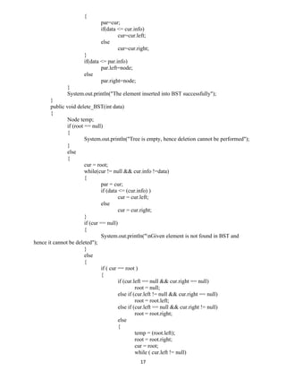 {
par=cur;
if(data <= cur.info)
cur=cur.left;
else
cur=cur.right;
}
if(data <= par.info)
par.left=node;
else
par.right=node;
}
System.out.println("The element inserted into BST successfully");
}
public void delete_BST(int data)
{
Node temp;
if (root == null)
{
System.out.println("Tree is empty, hence deletion cannot be performed");
}
else
{
cur = root;
while(cur != null && cur.info !=data)
{
par = cur;
if (data <= (cur.info) )
cur = cur.left;
else
cur = cur.right;
}
if (cur == null)
{
System.out.println("nGiven element is not found in BST and
hence it cannot be deleted");
}
else
{
if ( cur == root )
{
if (cur.left == null && cur.right == null)
root = null;
else if (cur.left != null && cur.right == null)
root = root.left;
else if (cur.left == null && cur.right != null)
root = root.right;
else
{
temp = (root.left);
root = root.right;
cur = root;
while ( cur.left != null)
17
 