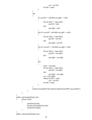 cur = cur.left;
cur.left = temp;
}
}
else
{
if ( cur.left == null && cur.right == null)
{
if( (cur.info) <= (par.info))
par.left = null;
else
par.right = null;
}
else if ( cur.left != null && cur.right == null)
{
if( (cur.info) <= (par.info))
par.left = cur.left;
else
par.right = cur.left;
}
else if ( cur.left == null && cur.right != null)
{
if( (cur.info) <= (par.info))
par.left = cur.right;
else
par.right = cur.right;
}
else
{
temp = (cur.left);
if( (cur.info) <= (par.info))
par.left = cur.right;
else
par.right = cur.right;
cur = (cur.right);
while( cur.left != null)
cur = cur.left;
cur.left = temp;
}
}
System.out.println("The element deleted from BST successfully");
}
}
}
public void inorder(Node root)
{ if(root!=null)
{
inorder(root.left);
System.out.println(root.info);
inorder(root.right);
}
}
public void preorder(Node root)
18
 