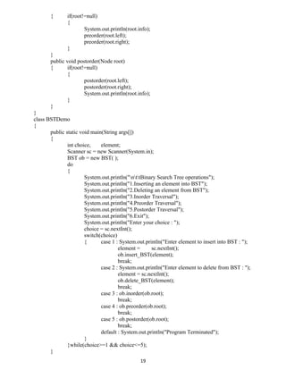 { if(root!=null)
{
System.out.println(root.info);
preorder(root.left);
preorder(root.right);
}
}
public void postorder(Node root)
{ if(root!=null)
{
postorder(root.left);
postorder(root.right);
System.out.println(root.info);
}
}
}
class BSTDemo
{
public static void main(String args[])
{
int choice, element;
Scanner sc = new Scanner(System.in);
BST ob = new BST( );
do
{
System.out.println("nttBinary Search Tree operations");
System.out.println("1.Inserting an element into BST");
System.out.println("2.Deleting an element from BST");
System.out.println("3.Inorder Traversal");
System.out.println("4.Preorder Traversal");
System.out.println("5.Postorder Traversal");
System.out.println("6.Exit");
System.out.println("Enter your choice : ");
choice = sc.nextInt();
switch(choice)
{ case 1 : System.out.println("Enter element to insert into BST : ");
element = sc.nextInt();
ob.insert_BST(element);
break;
case 2 : System.out.println("Enter element to delete from BST : ");
element = sc.nextInt();
ob.delete_BST(element);
break;
case 3 : ob.inorder(ob.root);
break;
case 4 : ob.preorder(ob.root);
break;
case 5 : ob.postorder(ob.root);
break;
default : System.out.println("Program Terminated");
}
}while(choice>=1 && choice<=5);
}
19
 