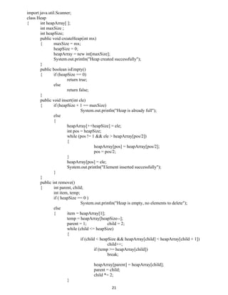 import java.util.Scanner;
class Heap
{ int heapArray[ ];
int maxSize ;
int heapSize;
public void createHeap(int mx)
{ maxSize = mx;
heapSize = 0;
heapArray = new int[maxSize];
System.out.println("Heap created successfully");
}
public boolean isEmpty()
{ if (heapSize == 0)
return true;
else
return false;
}
public void insert(int ele)
{ if (heapSize + 1 == maxSize)
System.out.println("Heap is already full");
else
{
heapArray[++heapSize] = ele;
int pos = heapSize;
while (pos != 1 && ele > heapArray[pos/2])
{
heapArray[pos] = heapArray[pos/2];
pos = pos/2;
}
heapArray[pos] = ele;
System.out.println("Element inserted successfully");
}
}
public int remove()
{ int parent, child;
int item, temp;
if ( heapSize == 0 )
System.out.println("Heap is empty, no elements to delete");
else
{ item = heapArray[1];
temp = heapArray[heapSize--];
parent = 1; child = 2;
while (child <= heapSize)
{
if (child < heapSize && heapArray[child] < heapArray[child + 1])
child++;
if (temp >= heapArray[child])
break;
heapArray[parent] = heapArray[child];
parent = child;
child *= 2;
}
21
 