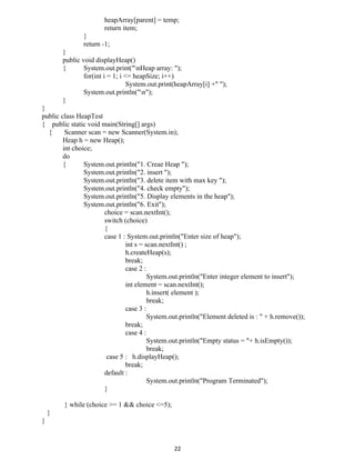 heapArray[parent] = temp;
return item;
}
return -1;
}
public void displayHeap()
{ System.out.print("nHeap array: ");
for(int i = 1; i <= heapSize; i++)
System.out.print(heapArray[i] +" ");
System.out.println("n");
}
}
public class HeapTest
{ public static void main(String[] args)
{ Scanner scan = new Scanner(System.in);
Heap h = new Heap();
int choice;
do
{ System.out.println("1. Creae Heap ");
System.out.println("2. insert ");
System.out.println("3. delete item with max key ");
System.out.println("4. check empty");
System.out.println("5. Display elements in the heap");
System.out.println("6. Exit");
choice = scan.nextInt();
switch (choice)
{
case 1 : System.out.println("Enter size of heap");
int s = scan.nextInt() ;
h.createHeap(s);
break;
case 2 :
System.out.println("Enter integer element to insert");
int element = scan.nextInt();
h.insert( element );
break;
case 3 :
System.out.println("Element deleted is : " + h.remove());
break;
case 4 :
System.out.println("Empty status = "+ h.isEmpty());
break;
case 5 : h.displayHeap();
break;
default :
System.out.println("Program Terminated");
}
} while (choice >= 1 && choice <=5);
}
}
22
 