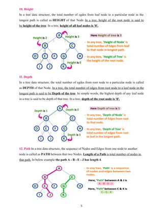 10. Height
In a tree data structure, the total number of egdes from leaf node to a particular node in the
longest path is called as HEIGHT of that Node. In a tree, height of the root node is said to
be height of the tree. In a tree, height of all leaf nodes is '0'.
11. Depth
In a tree data structure, the total number of egdes from root node to a particular node is called
as DEPTH of that Node. In a tree, the total number of edges from root node to a leaf node in the
longest path is said to be Depth of the tree. In simple words, the highest depth of any leaf node
in a tree is said to be depth of that tree. In a tree, depth of the root node is '0'.
12. Path In a tree data structure, the sequence of Nodes and Edges from one node to another
node is called as PATH between that two Nodes. Length of a Path is total number of nodes in
that path. In below example the path A - B - E - J has length 4.
5
 
