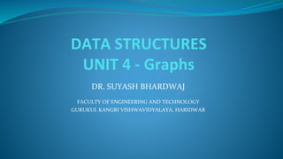 DATA STRUCTURES
UNIT 4 - Graphs
DR. SUYASH BHARDWAJ
FACULTY OF ENGINEERING AND TECHNOLOGY
GURUKUL KANGRI VISHWAVIDYALAYA, HARIDWAR
 