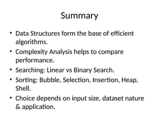 Summary
• Data Structures form the base of efficient
algorithms.
• Complexity Analysis helps to compare
performance.
• Searching: Linear vs Binary Search.
• Sorting: Bubble, Selection, Insertion, Heap,
Shell.
• Choice depends on input size, dataset nature
& application.
 