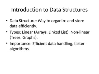 Introduction to Data Structures
• Data Structure: Way to organize and store
data efficiently.
• Types: Linear (Arrays, Linked List), Non-linear
(Trees, Graphs).
• Importance: Efficient data handling, faster
algorithms.
 