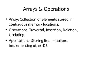 Arrays & Operations
• Array: Collection of elements stored in
contiguous memory locations.
• Operations: Traversal, Insertion, Deletion,
Updating.
• Applications: Storing lists, matrices,
implementing other DS.
 