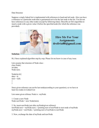 Data Structure
Suppose a singly linked list is implemented with references to head and tail node. Also you have
a reference to a particular node that is guaranteed not to be the last node in the list. You do not
have references to any other nodes (except by following links). Describe an O(1) algorithm to
insert a node with a given value k before the specified node (for which the reference was
provided).
Solution
Hi, I have explaned algorithm step by srep. Please let me know in case of any issue.
Lets assume that structure of Node class :
class Node{
int data;
Node next;
Node(int d){
data = d;
next = null;
}
}
Since given reference can not be last node(according to your question), so we have at
least two nodes in Linked List
Lets name given refrence Node is : myNode
1. Create a new Node
Node newNode = new Node(item);
2. So, insert newNode just after myNode(given refrence)
newNode.next = myNode.next; // pointing next of newNode to next node of myNode
myNode.next = newNode; // pointing next of myNode to newNode
3. Now, exchange the data of myNode and newNode