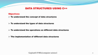 Gopinath D MSc(computer science) 1
Objectives:
 To understand the concept of data structures
 To understand the types of data structures
 To understand the operations on different data structures
 The implementation of different data structures
DATA STRUCTURES USING C++
 