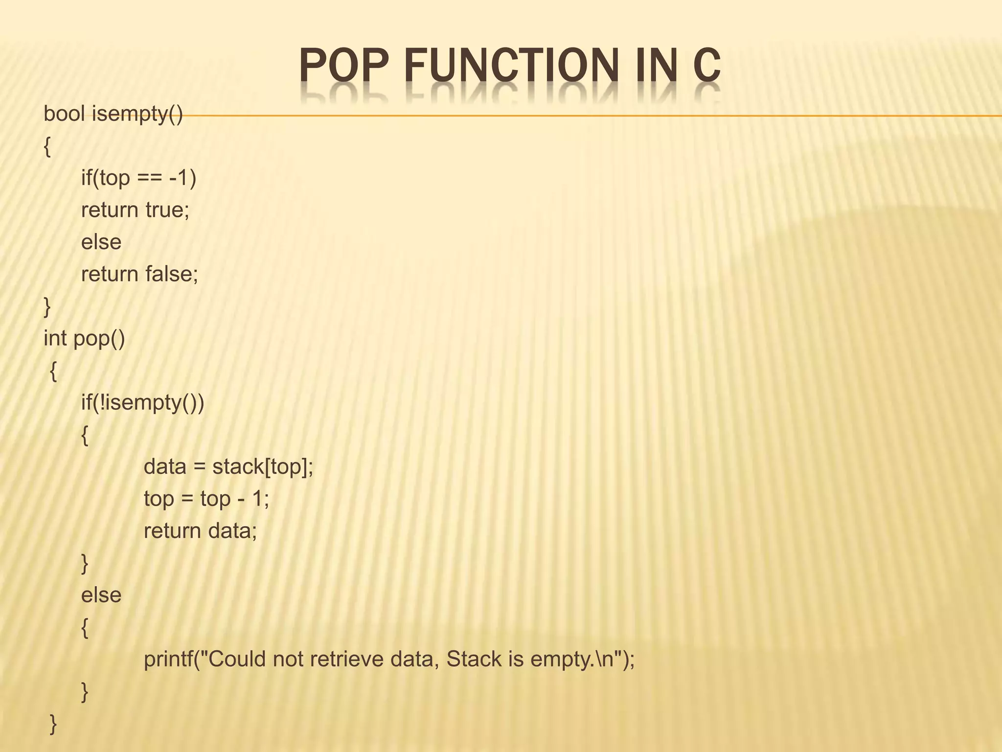POP FUNCTION IN C
bool isempty()
{
if(top == -1)
return true;
else
return false;
}
int pop()
{
if(!isempty())
{
data = stack[top];
top = top - 1;
return data;
}
else
{
printf("Could not retrieve data, Stack is empty.n");
}
}
 