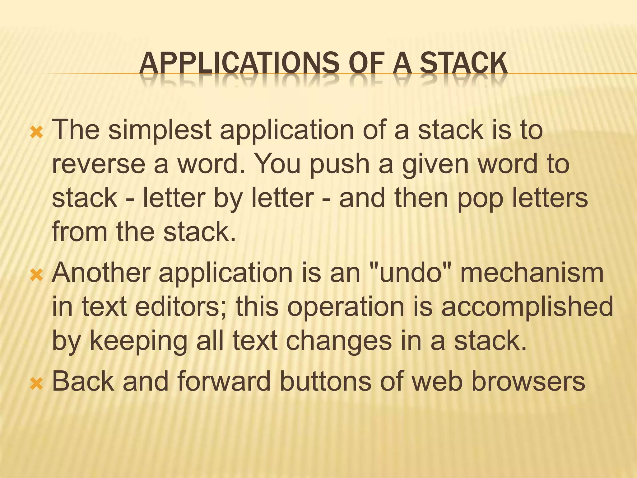 APPLICATIONS OF A STACK
 The simplest application of a stack is to
reverse a word. You push a given word to
stack - letter by letter - and then pop letters
from the stack.
 Another application is an "undo" mechanism
in text editors; this operation is accomplished
by keeping all text changes in a stack.
 Back and forward buttons of web browsers
 