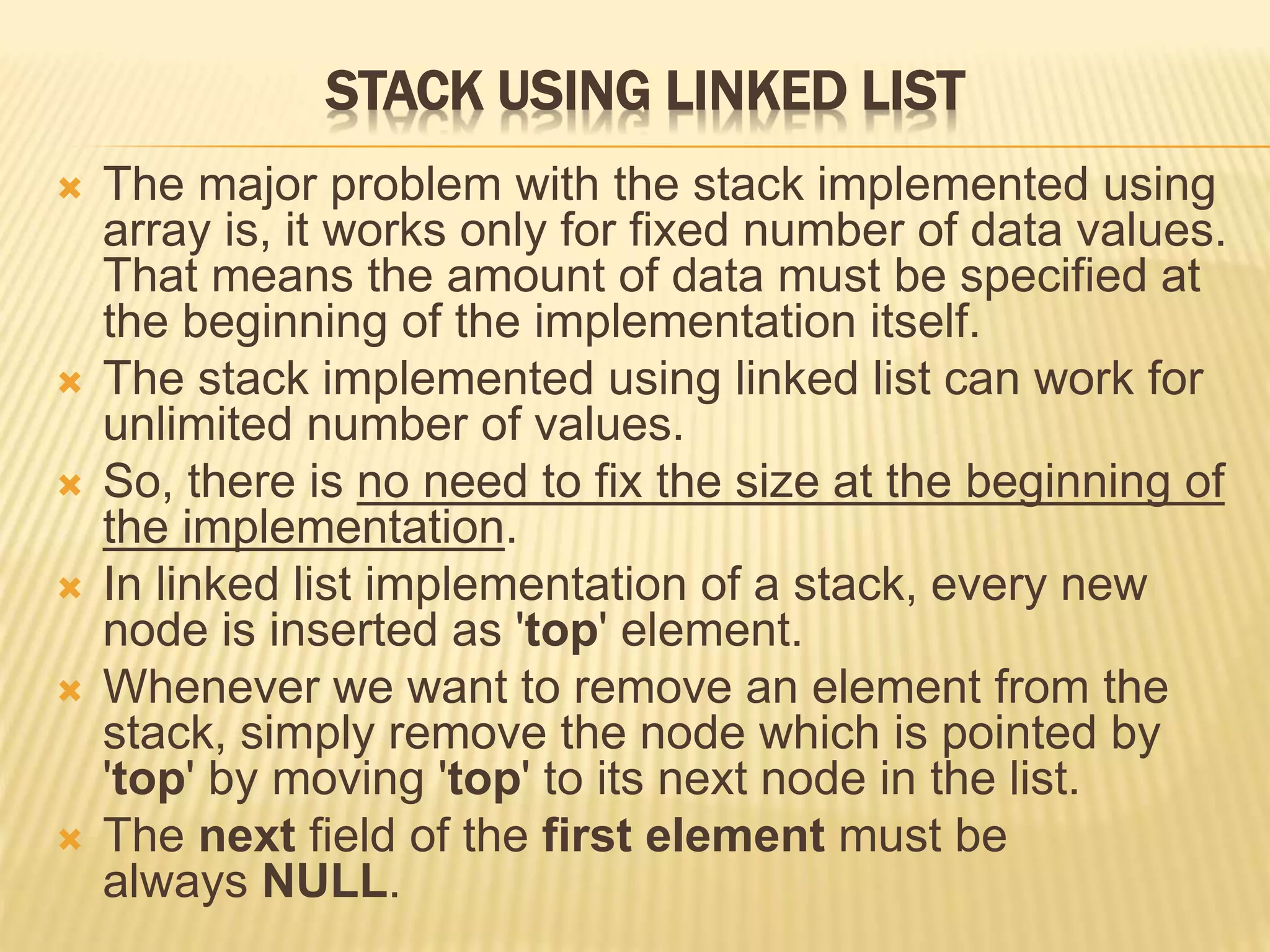 STACK USING LINKED LIST
 The major problem with the stack implemented using
array is, it works only for fixed number of data values.
That means the amount of data must be specified at
the beginning of the implementation itself.
 The stack implemented using linked list can work for
unlimited number of values.
 So, there is no need to fix the size at the beginning of
the implementation.
 In linked list implementation of a stack, every new
node is inserted as 'top' element.
 Whenever we want to remove an element from the
stack, simply remove the node which is pointed by
'top' by moving 'top' to its next node in the list.
 The next field of the first element must be
always NULL.
 
