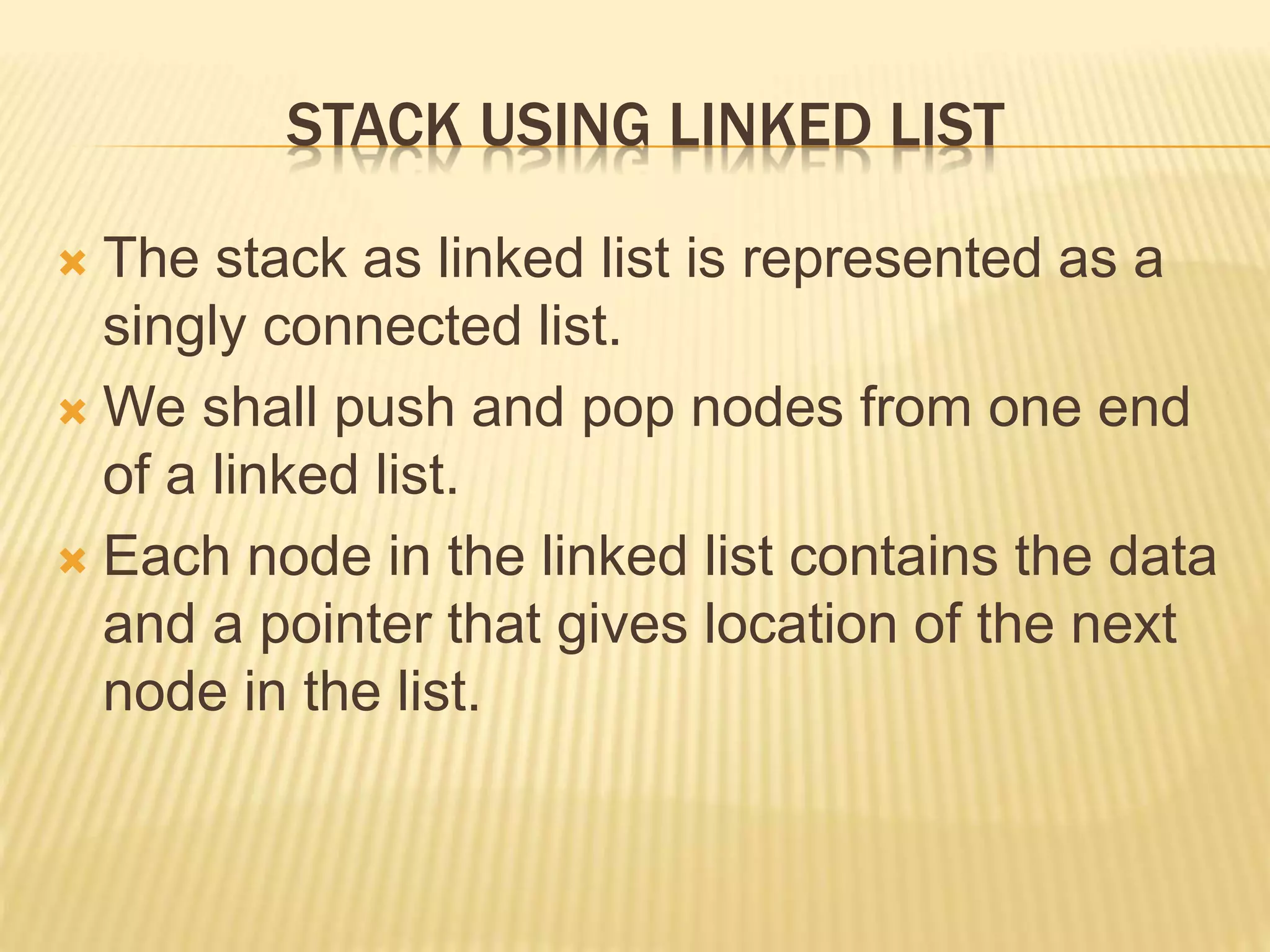 STACK USING LINKED LIST
 The stack as linked list is represented as a
singly connected list.
 We shall push and pop nodes from one end
of a linked list.
 Each node in the linked list contains the data
and a pointer that gives location of the next
node in the list.
 
