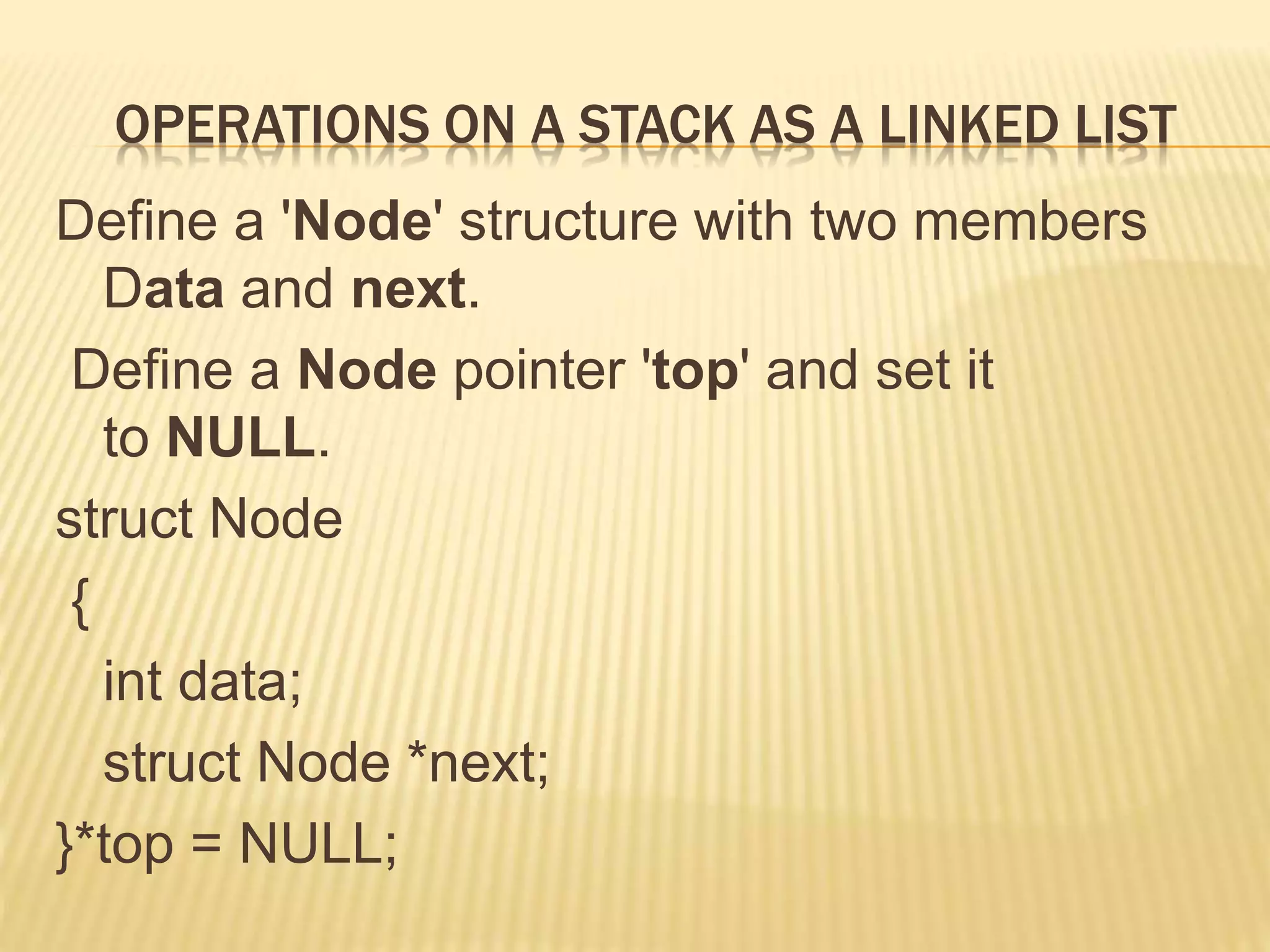 OPERATIONS ON A STACK AS A LINKED LIST
Define a 'Node' structure with two members
Data and next.
Define a Node pointer 'top' and set it
to NULL.
struct Node
{
int data;
struct Node *next;
}*top = NULL;
 