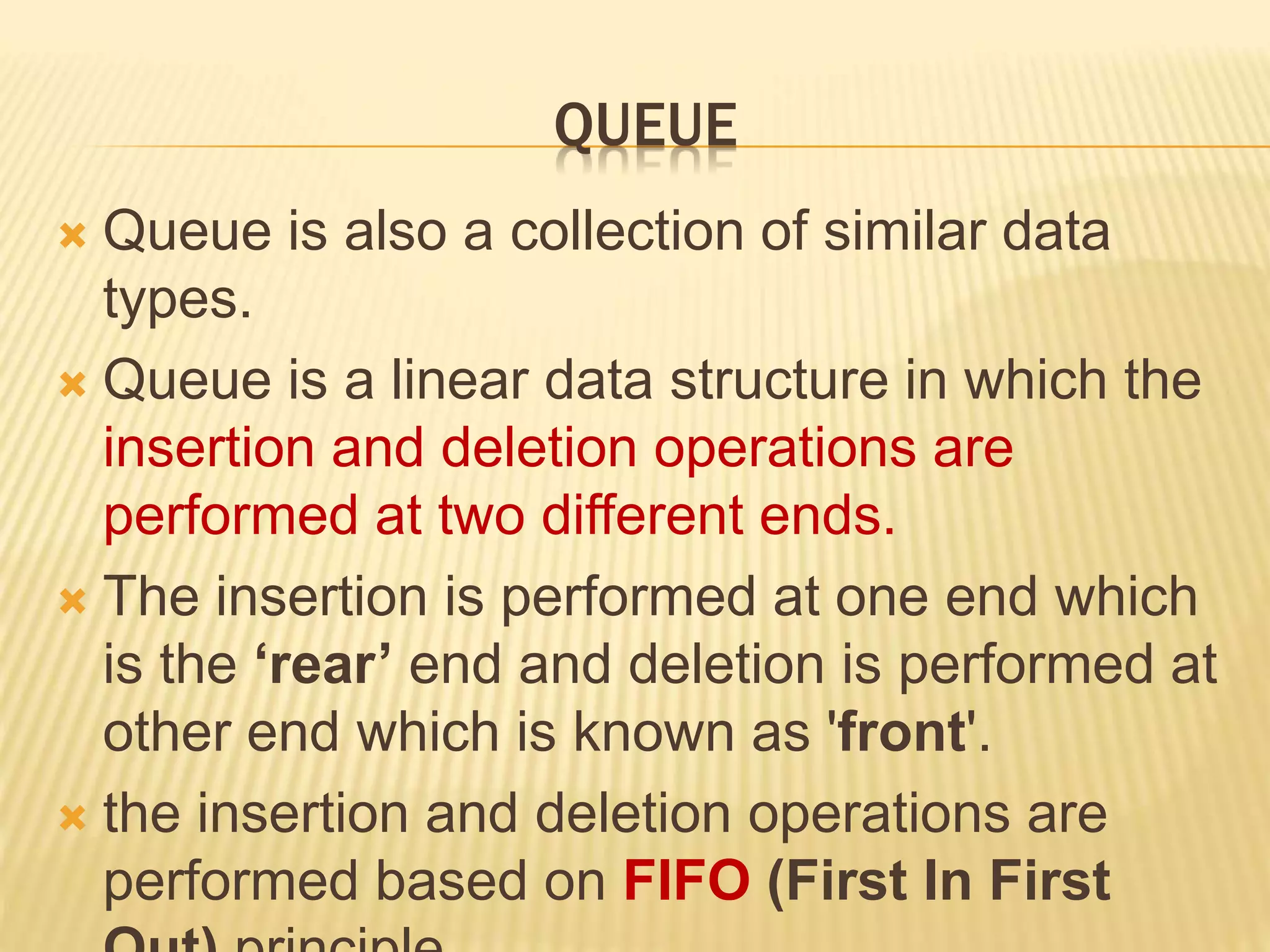 QUEUE
 Queue is also a collection of similar data
types.
 Queue is a linear data structure in which the
insertion and deletion operations are
performed at two different ends.
 The insertion is performed at one end which
is the ‘rear’ end and deletion is performed at
other end which is known as 'front'.
 the insertion and deletion operations are
performed based on FIFO (First In First
 