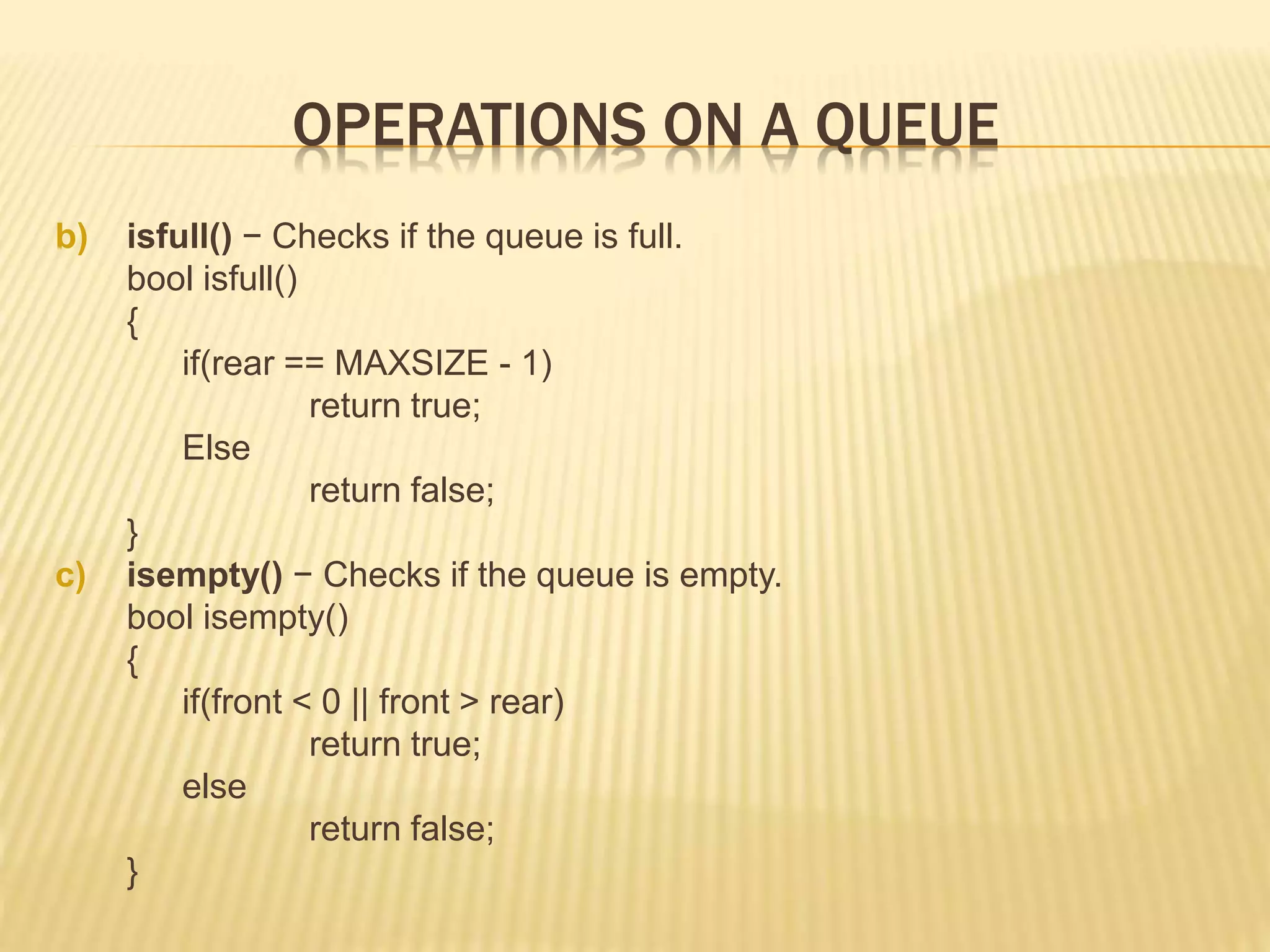 OPERATIONS ON A QUEUE
b) isfull() − Checks if the queue is full.
bool isfull()
{
if(rear == MAXSIZE - 1)
return true;
Else
return false;
}
c) isempty() − Checks if the queue is empty.
bool isempty()
{
if(front < 0 || front > rear)
return true;
else
return false;
}
 