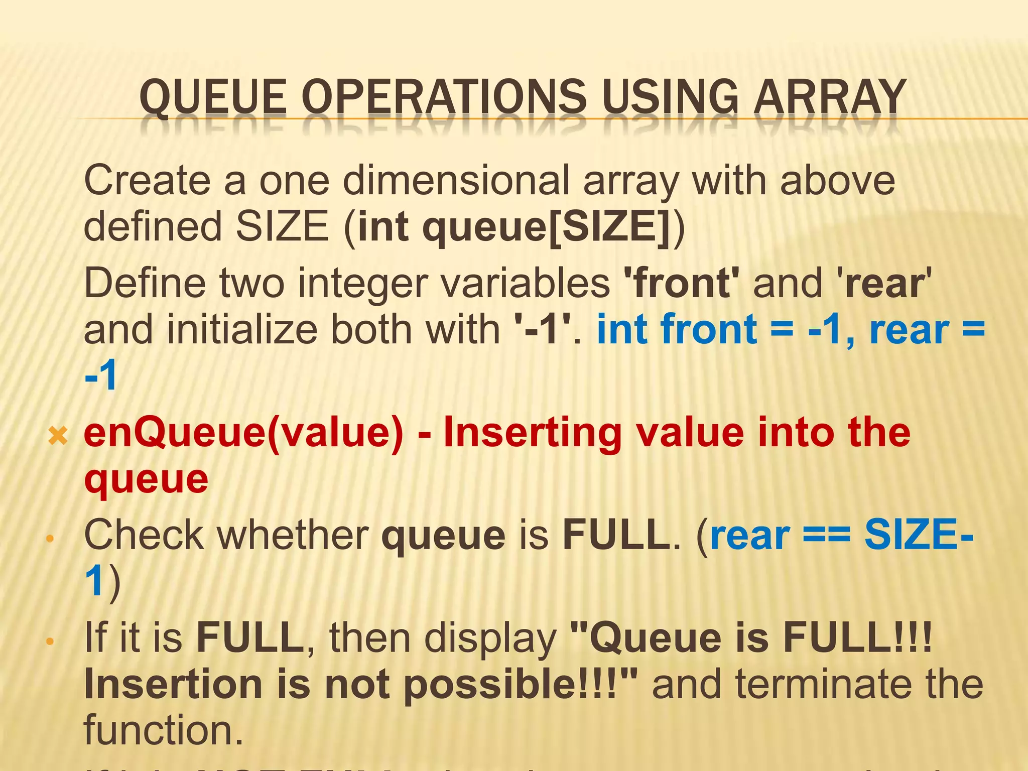 QUEUE OPERATIONS USING ARRAY
Create a one dimensional array with above
defined SIZE (int queue[SIZE])
Define two integer variables 'front' and 'rear'
and initialize both with '-1'. int front = -1, rear =
-1
 enQueue(value) - Inserting value into the
queue
• Check whether queue is FULL. (rear == SIZE-
1)
• If it is FULL, then display "Queue is FULL!!!
Insertion is not possible!!!" and terminate the
function.
 