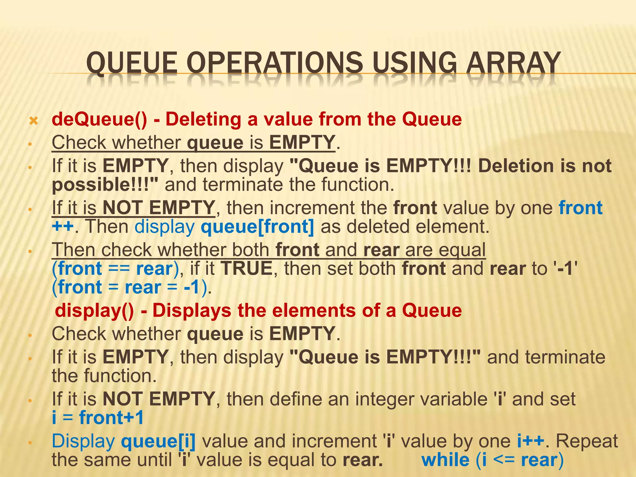 QUEUE OPERATIONS USING ARRAY
 deQueue() - Deleting a value from the Queue
• Check whether queue is EMPTY.
• If it is EMPTY, then display "Queue is EMPTY!!! Deletion is not
possible!!!" and terminate the function.
• If it is NOT EMPTY, then increment the front value by one front
++. Then display queue[front] as deleted element.
• Then check whether both front and rear are equal
(front == rear), if it TRUE, then set both front and rear to '-1'
(front = rear = -1).
display() - Displays the elements of a Queue
• Check whether queue is EMPTY.
• If it is EMPTY, then display "Queue is EMPTY!!!" and terminate
the function.
• If it is NOT EMPTY, then define an integer variable 'i' and set
i = front+1
• Display queue[i] value and increment 'i' value by one i++. Repeat
the same until 'i' value is equal to rear. while (i <= rear)
 