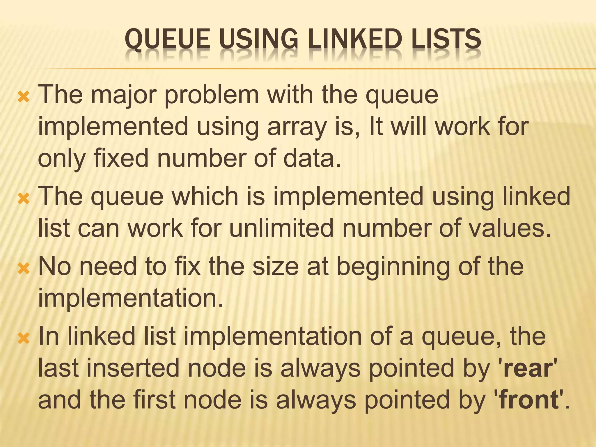 QUEUE USING LINKED LISTS
 The major problem with the queue
implemented using array is, It will work for
only fixed number of data.
 The queue which is implemented using linked
list can work for unlimited number of values.
 No need to fix the size at beginning of the
implementation.
 In linked list implementation of a queue, the
last inserted node is always pointed by 'rear'
and the first node is always pointed by 'front'.
 