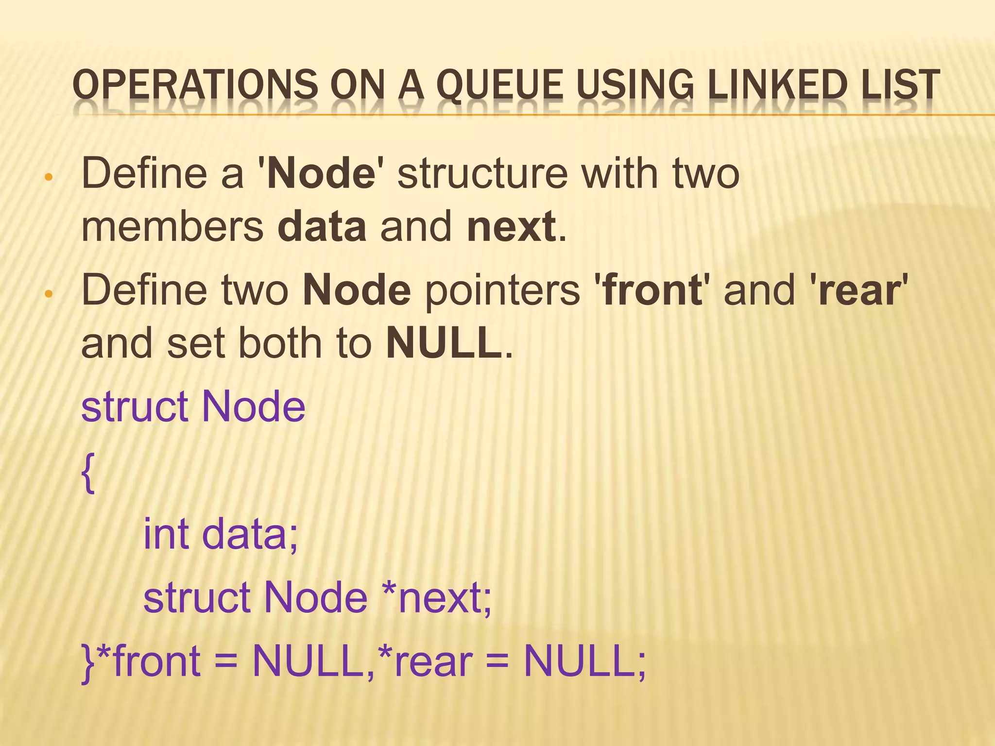 OPERATIONS ON A QUEUE USING LINKED LIST
• Define a 'Node' structure with two
members data and next.
• Define two Node pointers 'front' and 'rear'
and set both to NULL.
struct Node
{
int data;
struct Node *next;
}*front = NULL,*rear = NULL;
 