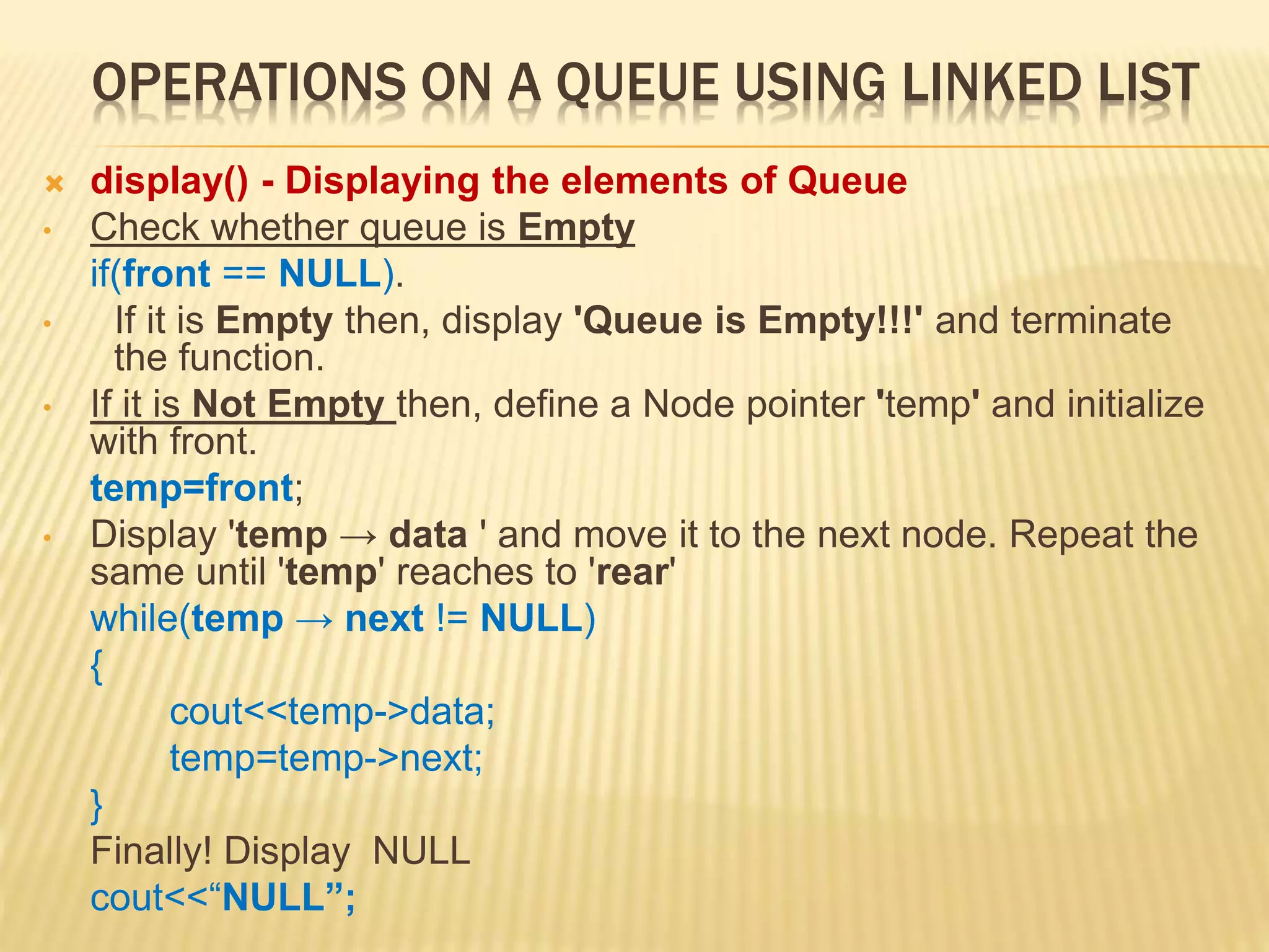 OPERATIONS ON A QUEUE USING LINKED LIST
 display() - Displaying the elements of Queue
• Check whether queue is Empty
if(front == NULL).
• If it is Empty then, display 'Queue is Empty!!!' and terminate
the function.
• If it is Not Empty then, define a Node pointer 'temp' and initialize
with front.
temp=front;
• Display 'temp → data ' and move it to the next node. Repeat the
same until 'temp' reaches to 'rear'
while(temp → next != NULL)
{
cout<<temp->data;
temp=temp->next;
}
Finally! Display NULL
cout<<“NULL”;
 