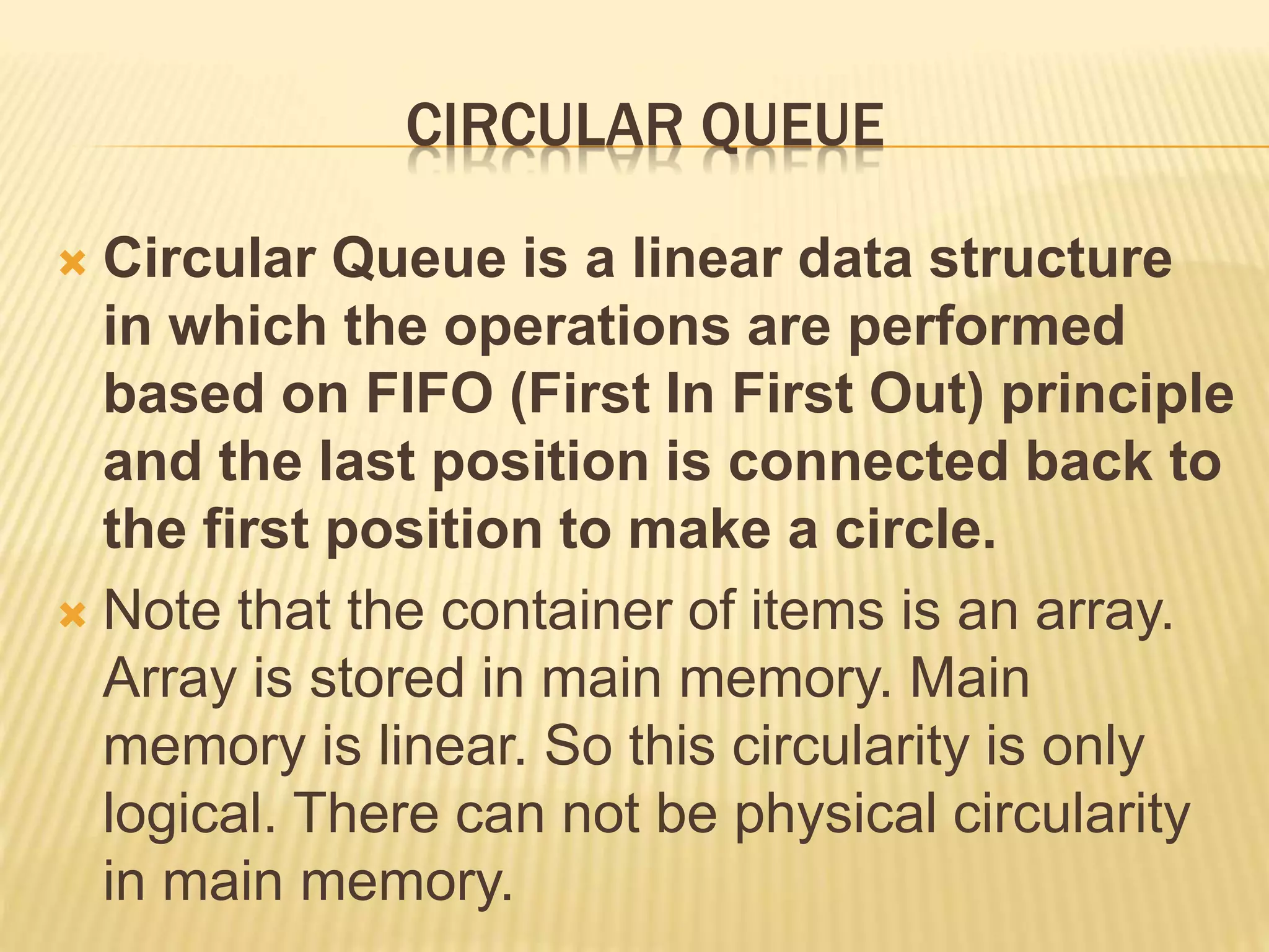CIRCULAR QUEUE
 Circular Queue is a linear data structure
in which the operations are performed
based on FIFO (First In First Out) principle
and the last position is connected back to
the first position to make a circle.
 Note that the container of items is an array.
Array is stored in main memory. Main
memory is linear. So this circularity is only
logical. There can not be physical circularity
in main memory.
 