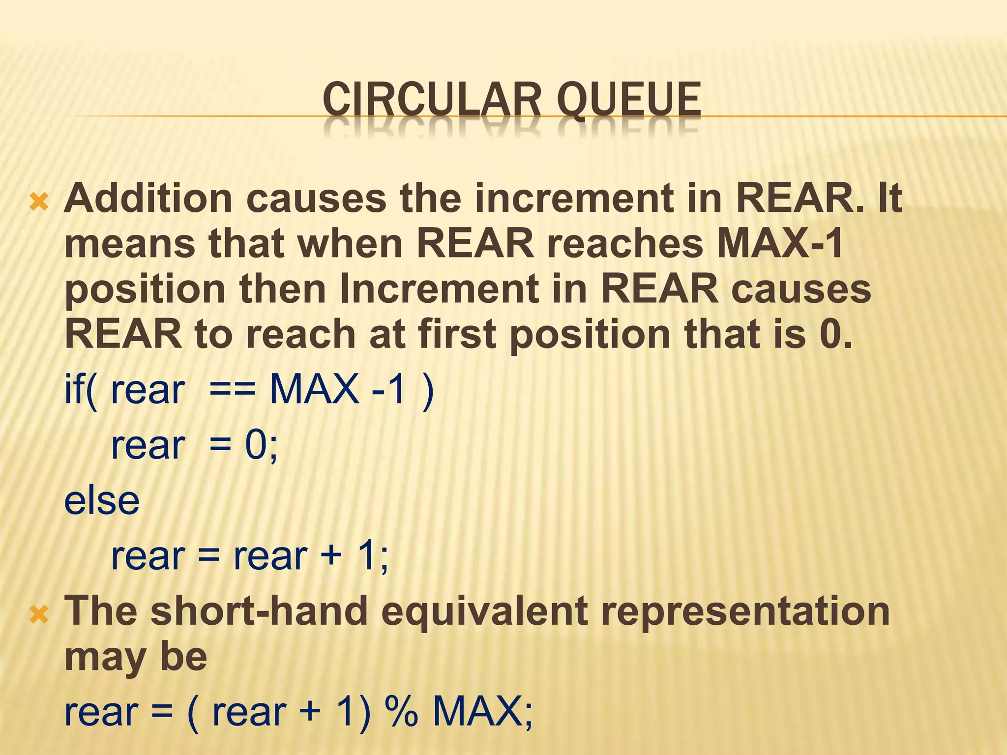 CIRCULAR QUEUE
 Addition causes the increment in REAR. It
means that when REAR reaches MAX-1
position then Increment in REAR causes
REAR to reach at first position that is 0.
if( rear == MAX -1 )
rear = 0;
else
rear = rear + 1;
 The short-hand equivalent representation
may be
rear = ( rear + 1) % MAX;
 