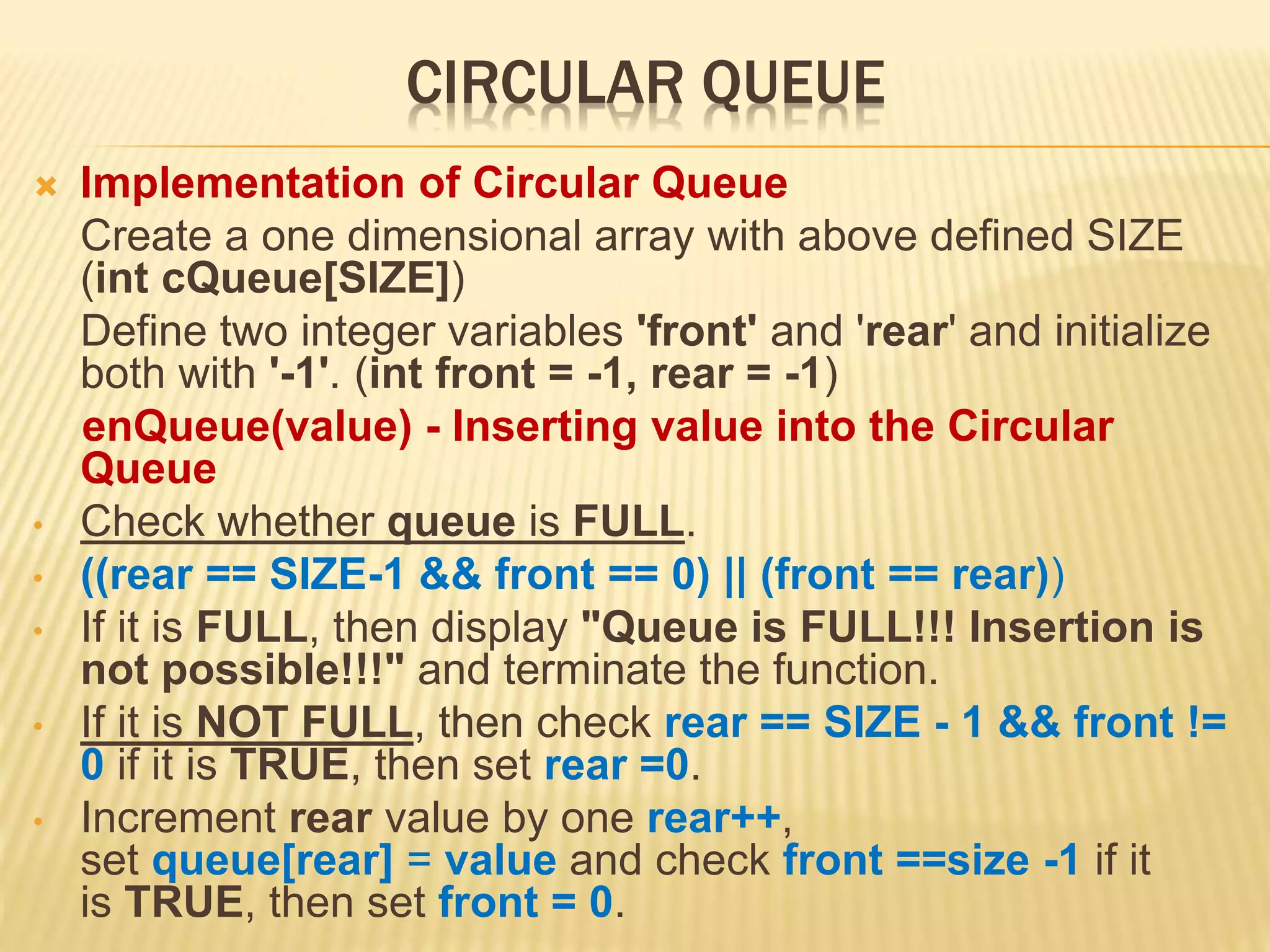 CIRCULAR QUEUE
 Implementation of Circular Queue
Create a one dimensional array with above defined SIZE
(int cQueue[SIZE])
Define two integer variables 'front' and 'rear' and initialize
both with '-1'. (int front = -1, rear = -1)
enQueue(value) - Inserting value into the Circular
Queue
• Check whether queue is FULL.
• ((rear == SIZE-1 && front == 0) || (front == rear))
• If it is FULL, then display "Queue is FULL!!! Insertion is
not possible!!!" and terminate the function.
• If it is NOT FULL, then check rear == SIZE - 1 && front !=
0 if it is TRUE, then set rear =0.
• Increment rear value by one rear++,
set queue[rear] = value and check front ==size -1 if it
is TRUE, then set front = 0.
 